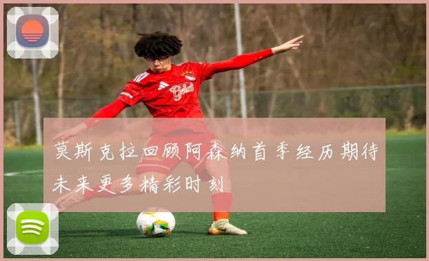 莫斯克拉回顾阿森纳首季经历期待未来更多精彩时刻