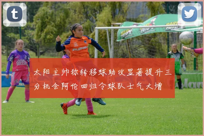 太阳主帅称转移球助攻显著提升三分机会阿伦回归令球队士气大增