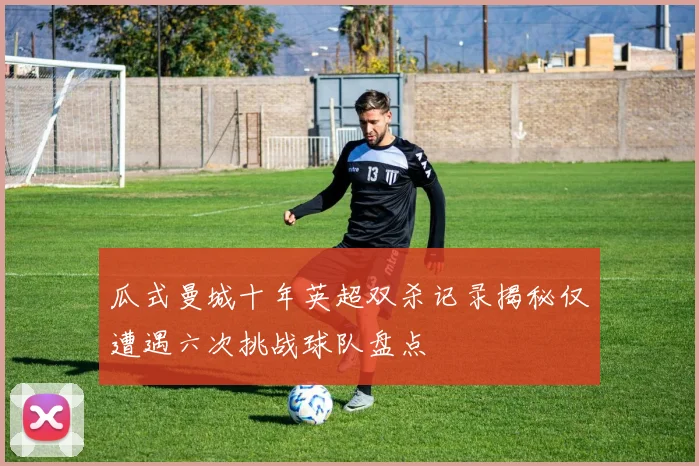 瓜式曼城十年英超双杀记录揭秘仅遭遇六次挑战球队盘点