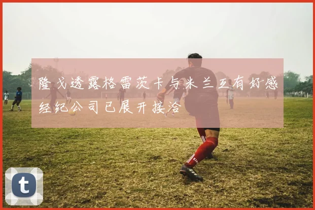 隆戈透露格雷茨卡与米兰互有好感经纪公司已展开接洽