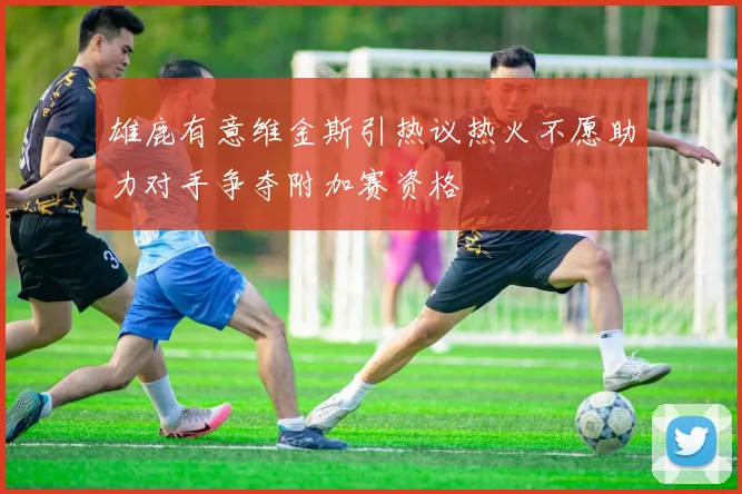 雄鹿有意维金斯引热议热火不愿助力对手争夺附加赛资格
