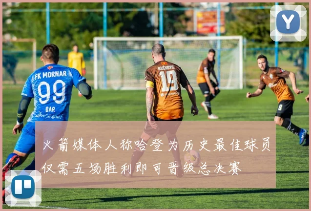 火箭媒体人称哈登为历史最佳球员仅需五场胜利即可晋级总决赛