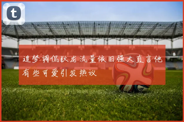 追梦调侃狄龙流量依旧强大直言他有些可爱引发热议