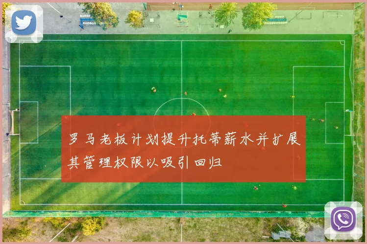罗马老板计划提升托蒂薪水并扩展其管理权限以吸引回归