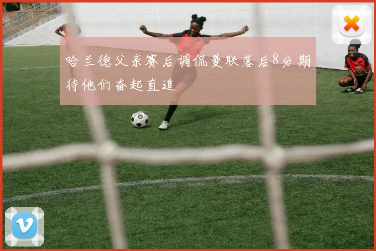 哈兰德父亲赛后调侃曼联落后8分期待他们奋起直追