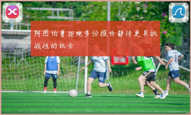 阿图伯鲁拒绝多份报价静待更具挑战性的机会
