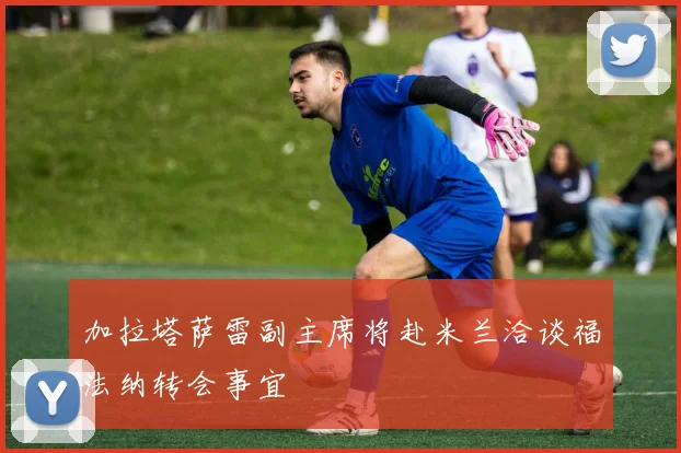 加拉塔萨雷副主席将赴米兰洽谈福法纳转会事宜