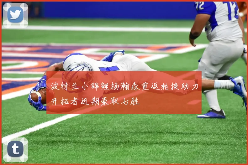 波特兰小锦鲤杨瀚森重返轮换助力开拓者近期豪取七胜