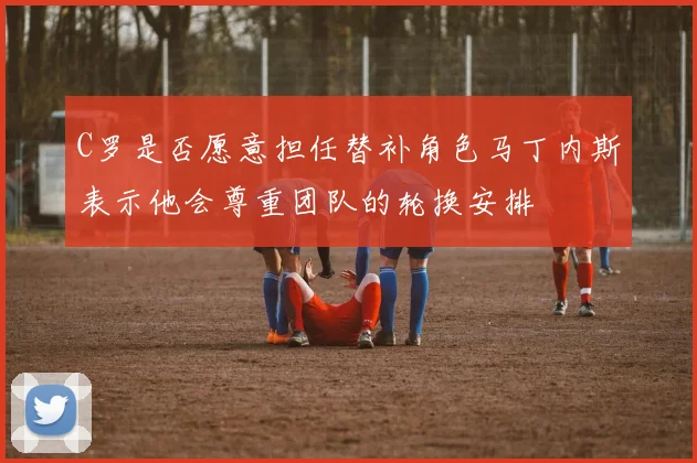 C罗是否愿意担任替补角色马丁内斯表示他会尊重团队的轮换安排