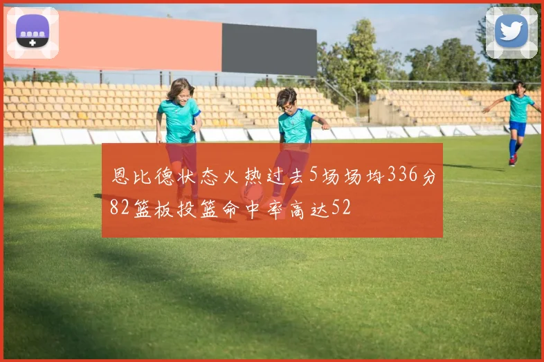 恩比德状态火热过去5场场均336分82篮板投篮命中率高达52